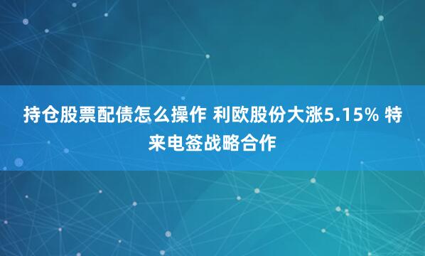 持仓股票配债怎么操作 利欧股份大涨5.15% 特来电签战略合作