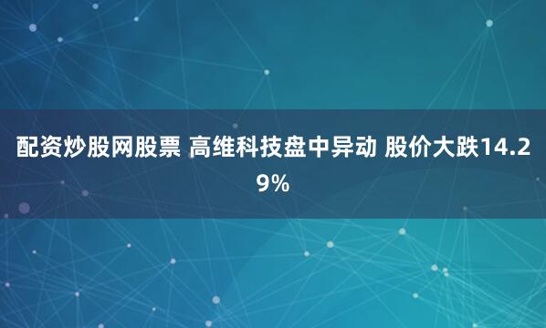 配资炒股网股票 高维科技盘中异动 股价大跌14.29%