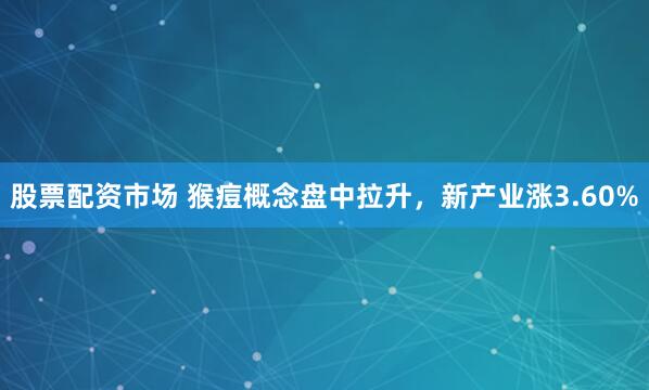 股票配资市场 猴痘概念盘中拉升，新产业涨3.60%
