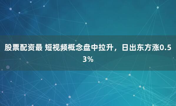 股票配资最 短视频概念盘中拉升，日出东方涨0.53%