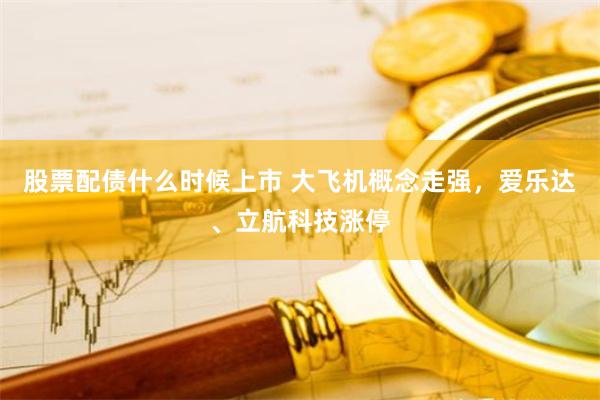 股票配债什么时候上市 大飞机概念走强，爱乐达、立航科技涨停