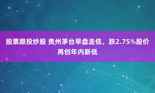 股票跟投炒股 贵州茅台早盘走低，跌2.75%股价再创年内新低