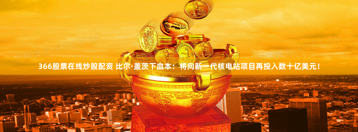 366股票在线炒股配资 比尔·盖茨下血本：将向新一代核电站项目再投入数十亿美元！