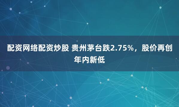 配资网络配资炒股 贵州茅台跌2.75%，股价再创年内新低
