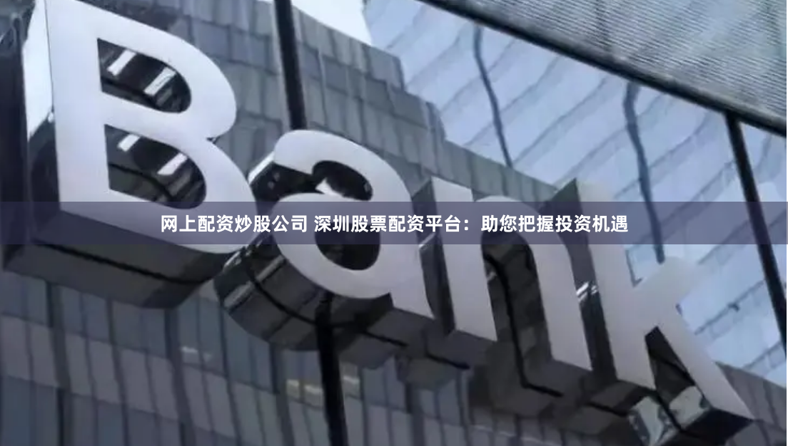 网上配资炒股公司 深圳股票配资平台：助您把握投资机遇