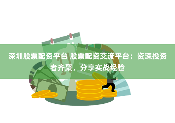 深圳股票配资平台 股票配资交流平台：资深投资者齐聚，分享实战经验