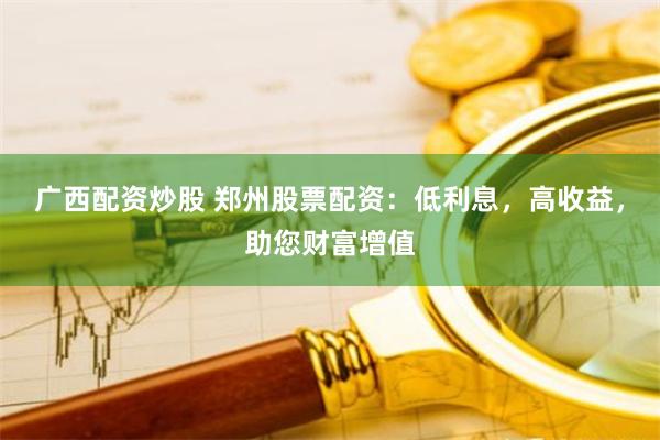 广西配资炒股 郑州股票配资：低利息，高收益，助您财富增值