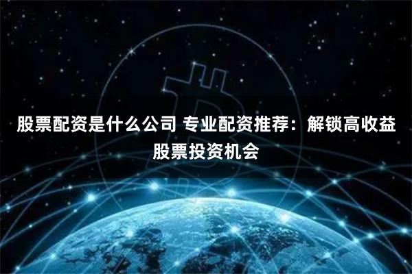 股票配资是什么公司 专业配资推荐：解锁高收益股票投资机会