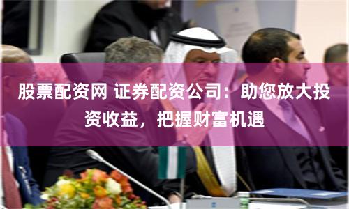 股票配资网 证券配资公司：助您放大投资收益，把握财富机遇