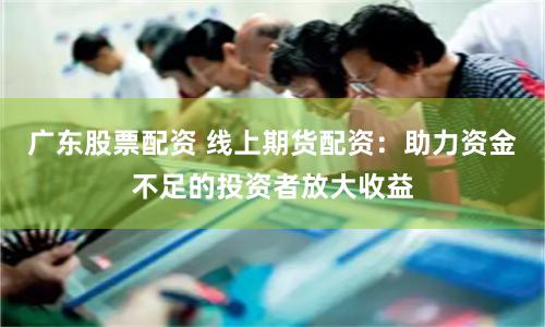 广东股票配资 线上期货配资：助力资金不足的投资者放大收益