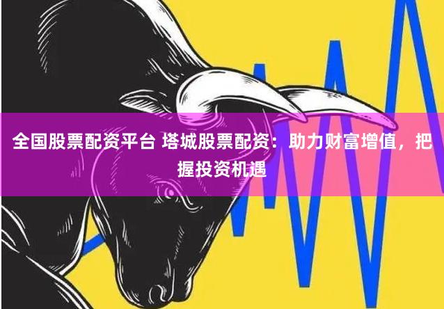 全国股票配资平台 塔城股票配资：助力财富增值，把握投资机遇