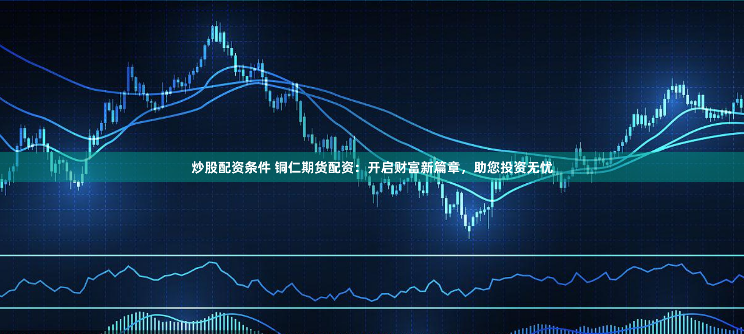 炒股配资条件 铜仁期货配资：开启财富新篇章，助您投资无忧