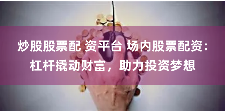 炒股股票配 资平台 场内股票配资：杠杆撬动财富，助力投资梦想